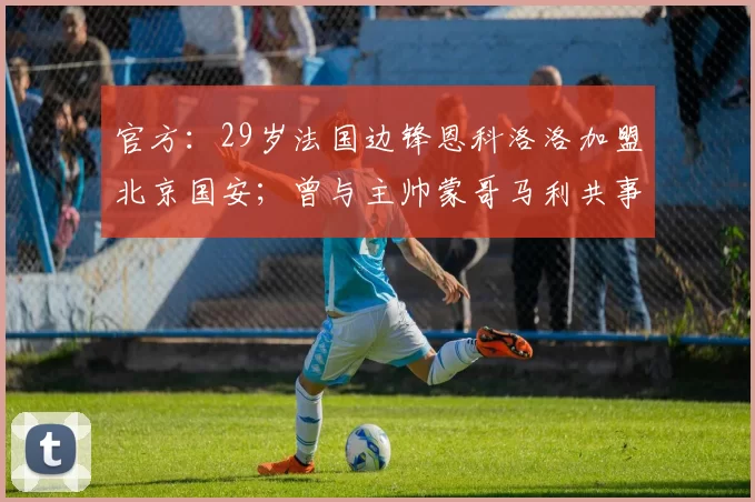 官方：29岁法国边锋恩科洛洛加盟北京国安；曾与主帅蒙哥马利共事两年